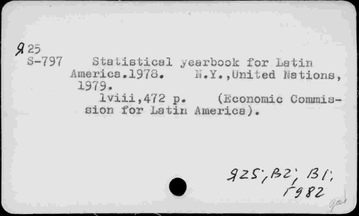 ﻿$25
8-797
Statistical yearbook for Latin
America.1973. li.Y.,United Nations, 1979.
lviii,472 p. (Economic Commission for Latin America).
/3/-,
r9f2- J